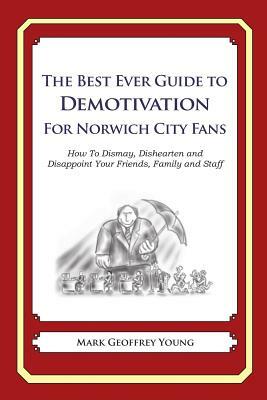 The Best Ever Guide to Demotivation for Norwich City Fans: How To Dismay, Dishearten and Disappoint Your Friends, Family and Staff by Mark Geoffrey Young