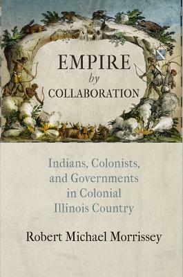 Empire by Collaboration: Indians, Colonists, and Governments in Colonial Illinois Country by Robert Michael Morrissey