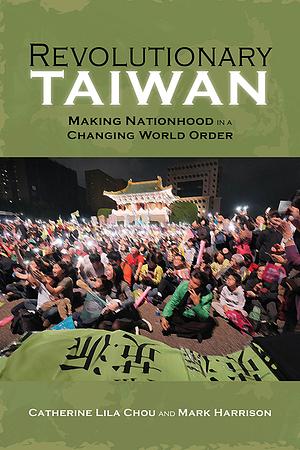 Revolutionary Taiwan: Making Nationhood in a Changing World Order by Mark Harrison, Catherine Lila Chou