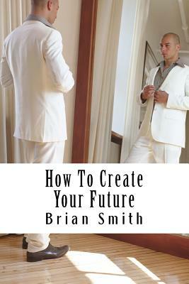 How To Create Your Future by Brian Smith