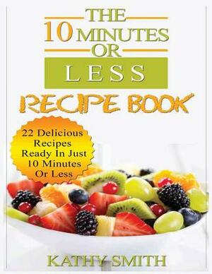 The 10 Minutes or Less Recipe Book: 22 Delicious Recipes Ready in Just 10 Minutes or Less by Kathy Smith
