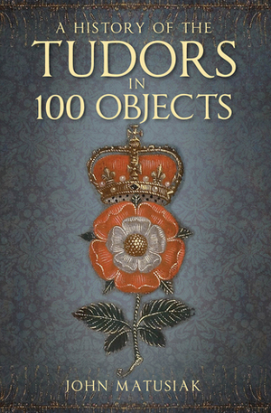 A History of the Tudors in 100 Objects by John Matusiak