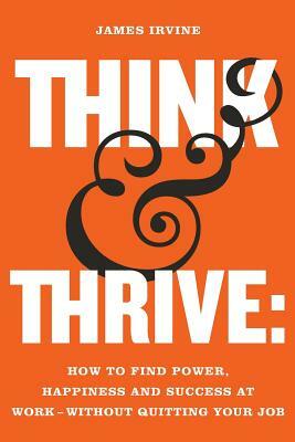 Think and Thrive: How to Find Power, Happiness and Success at Work - Without Quitting Your Job by James Irvine