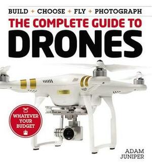 The Complete Guide to Drones: Whatever your budget - Build + Choose + Fly + Photograph by Adam Juniper