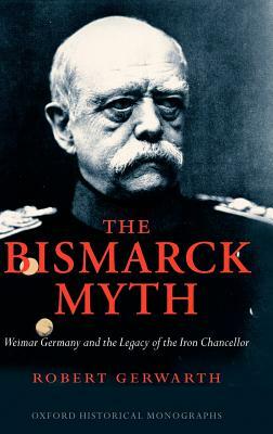 The Bismarck Myth: Weimar Germany and the Legacy of the Iron Chancellor by Robert Gerwarth