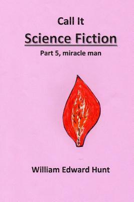 Call It Science Fiction, Part 5, miracle man: Part 5, miracle man by William Edward Hunt