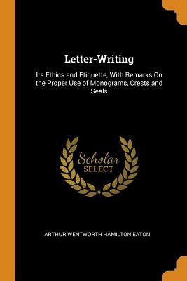 Letter-Writing: Its Ethics and Etiquette, with Remarks on the Proper Use of Monograms, Crests and Seals by Arthur Wentworth Hamilton Eaton