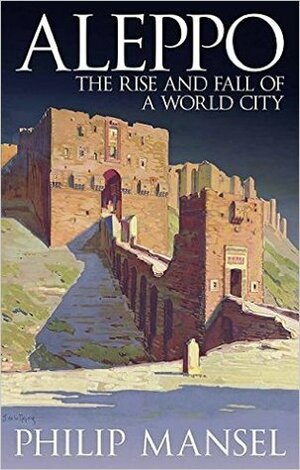 Aleppo: The Rise and Fall of a World City by Philip Mansel