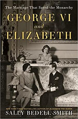 George VI and Elizabeth: The Marriage That Saved the Monarchy by Sally Bedell Smith
