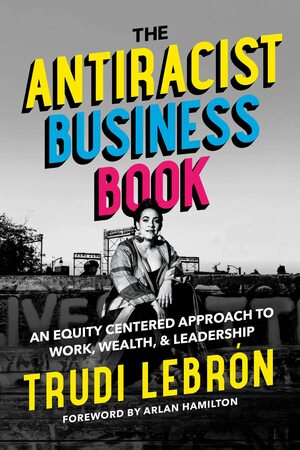 The Antiracist Business Book: An Equity Centered Approach to Work, Wealth, and Leadership by Trudi Lebrón