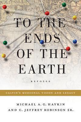 To the Ends of the Earth: Calvin's Missional Vision and Legacy by Michael A.G. Azad Haykin, Michael A.G. Azad Haykin