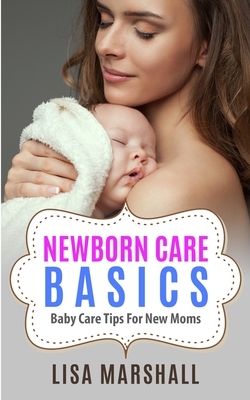 Newborn Care Basics: Baby Care Tips For New Moms by Lisa Marshall
