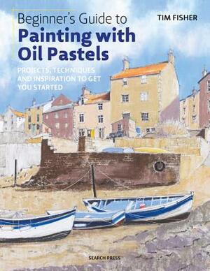 Beginner's Guide to Painting with Oil Pastels: Projects, Techniques and Inspiration to Get You Started by Tim Fisher