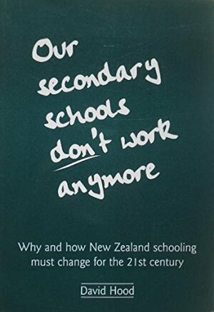 Our Secondary Schools Don't Work Anymore: Why and How New Zealand Schooling Must Change for the 21st Century by David Hood