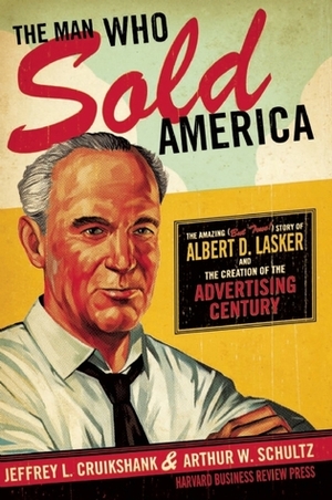 The Man Who Sold America: The Amazing (but True!) Story of Albert D. Lasker and the Creation of the Advertising Century by Arthur W. Schultz, Jeffrey L. Cruikshank