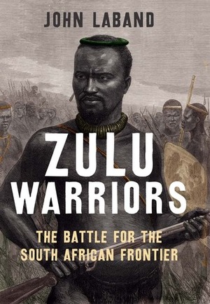 Zulu Warriors: The Battle for the South African Frontier by John Laband