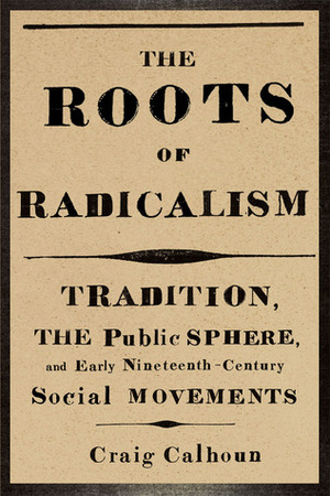 The Roots of Radicalism: Tradition, the Public Sphere, and Early Nineteenth-Century Social Movements by Craig J. Calhoun