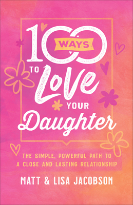 100 Ways to Love Your Daughter: The Simple, Powerful Path to a Close and Lasting Relationship by Matt Jacobson, Lisa Jacobson