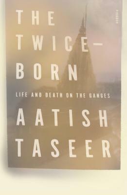 The Twice-Born: Life and Death on the Ganges by Aatish Taseer