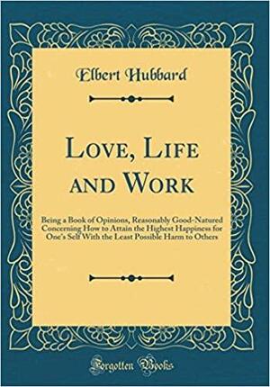 Love, Life and Work: Being a Book of Opinions, Reasonably Good-Natured Concerning How to Attain the Highest Happiness for One's Self with the Least Possible Harm to Others by Elbert Hubbard