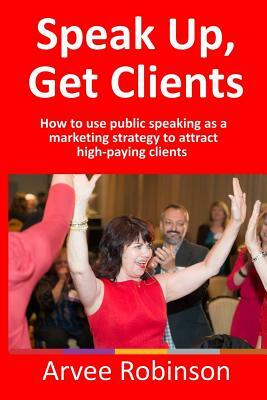 Speak Up, Get Clients: How to use public speaking as a marketing strategy to attract high-paying clients by Arvee Robinson