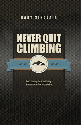 Never Quit Climbing: Overcoming Life's Seemingly Insurmountable Mountains by Gary Sinclair