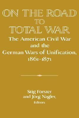 On the Road to Total War: The American Civil War and the German Wars of Unification, 1861 1871 by Stig Förster