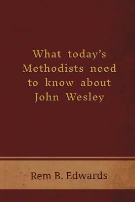 What Today's Methodists Need to Know about John Wesley by Rem B. Edwards