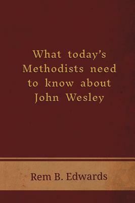 What Today's Methodists Need to Know about John Wesley by Rem B. Edwards