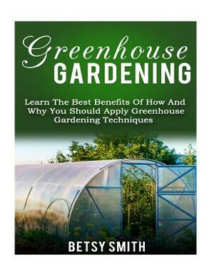 Greenhouse Gardening: Learn The Best Benefits Of How And Why You Should Apply Greenhouse Gardening Techniques by Betsy Smith