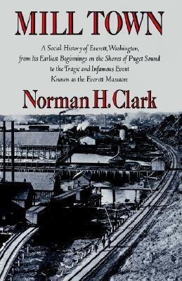 Mill Town: A Social History of Everett, Washington, from Its Earliest Beginnings on the Shores of Puget Sound to the Tragic and Infamous Event Known as the Everett Massacre by Norman H. Clark