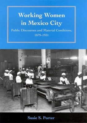 Working Women in Mexico City: Public Discourses and Material Conditions, 1879-1931 by Susie S. Porter