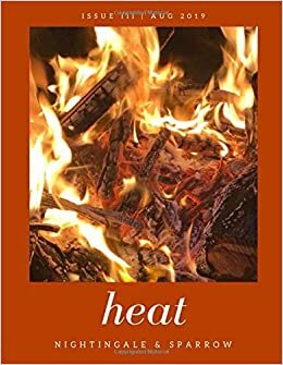 heat (Nightingale & Sparrow, issue no. III) by L.E. Francis, Kyla Houbolt, Juliette vanderMolen, Rosie Carter, Elizabeth York Dickinson, Lynne Schmidt, Lannie Stabile, K.T. Slattery, Dani Putney, Renee Lake, Sarah Jake Fishman, Juliette Sebock, Catherine A. Coundjeris, Margaret King, Jieyan Wang, Ivy Monte, Prithiva Sharma, Jessica Minyard, Kathleen McKitty Harris, Colette Tennant, Mollie Williamson, M.J. Moore, Britton Minor, Rick White, Jennifer Gauthier, Christopher Moore, Charles Venable, Martina Rimbaldo, Rob McKinnon, Merril D. Smith, Hibah Shabkhez, Essie Dee, Antoni Ooto, Kiira Rhosair, Anushka Bidani, Elspeth Wilson, Linda Goin, Naya Jackson, Devon Marsh, Marsha Leigh, Julianna May, Jerry Chiemeke, Kunjana Parashar, Kevin A. Risner, Kassandra Montag, Alexondria Jolene, Frances Boyle, Zoe Philippou, K Weber, Judy DeCroce, Rickey Rivers Jr., C. Cimmone, Janice S. Fuller, Laurie Koensgen, Broc Riblet, Elle Danbury, Megha Sood, Hannah Skewes, Constance Schultz, Lynn White, Sean Riley, Linda M. Crate, Jody Burke-Kaiser, Max Eichelberger, Cymelle Leah Edwards, J.D. Sullivan, Justin Karcher, Kevin Densley, Stephen Mead, Jeff Burt, Linda Eve Diamond, Lisa Lerma Weber