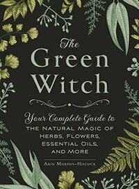 The Green Witch: Your Complete Guide to the Natural Magic of Herbs, Flowers, Essential Oils, and More by Arin Murphy-Hiscock