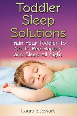 Toddler Sleep Solutions: Train Your Toddler To Go To Bed Happily and Sleep All Night by Laura Stewart