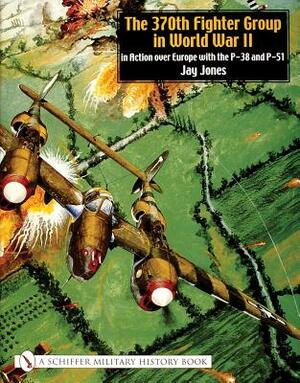 The 370th Fighter Group in World War II: In Action Over Europe with the P-38 and P-51 by Jay Jones