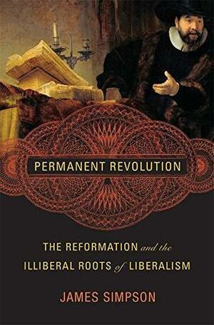 Permanent Revolution: The Reformation and the Illiberal Roots of Liberalism by James Simpson