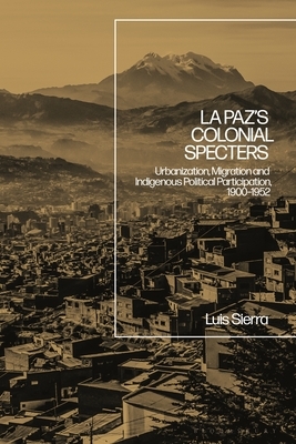 La Paz's Colonial Specters: Urbanization, Migration, and Indigenous Political Participation, 1900-52 by Luis Sierra