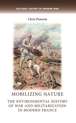 Mobilizing Nature: The Environmental History of War and Militarization in Modern France by Chris Pearson