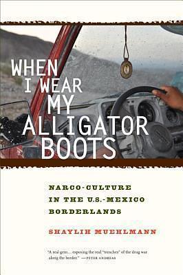 When I Wear My Alligator Boots: Narco-Culture in the U.S. Mexico Borderlands by Shaylih Muehlmann, Shaylih Muehlmann
