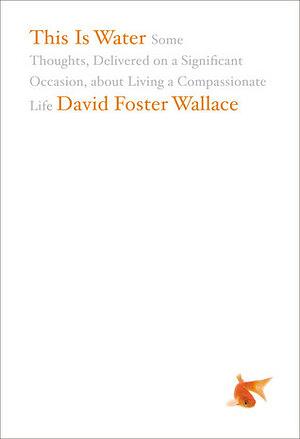 This Is Water: Some Thoughts, Delivered on a Significant Occasion about Living a Compassionate Life by David Foster Wallace