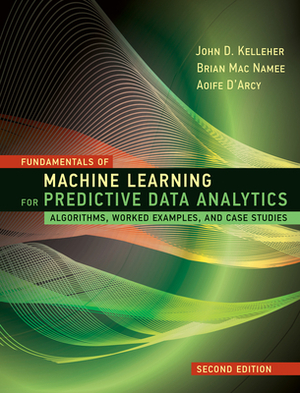 Fundamentals of Machine Learning for Predictive Data Analytics, Second Edition: Algorithms, Worked Examples, and Case Studies by John D. Kelleher, Brian Mac Namee, Aoife D'Arcy