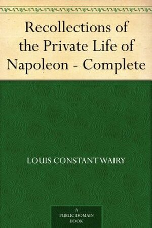 Recollections of the Private Life of Napoleon - Complete by Louis Constant Wairy