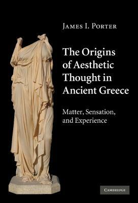 The Origins of Aesthetic Thought in Ancient Greece: Matter, Sensation, and Experience by James I. Porter