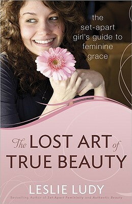 The Lost Art of True Beauty: The Set-Apart Girl's Guide to Feminine Grace by Leslie Ludy