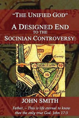 The Unified God -- A Designed End to the Socinian Controversy by John Smith