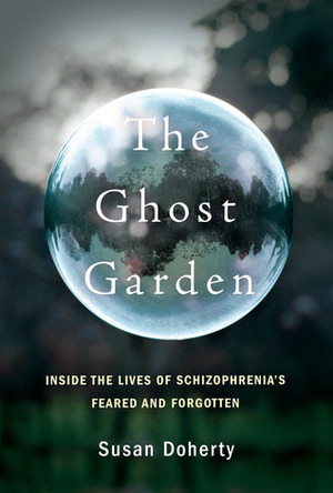 The Ghost Garden: Inside the Lives of Schizophrenia's Feared and Forgotten by Susan Doherty