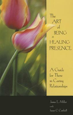 Art of Being a Healing Presence: A Guide for Those in Caring Relationships by James E. Miller