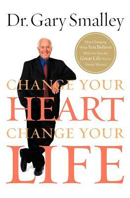 Change Your Heart, Change Your Life: How Changing What You Believe Will Give You the Great Life You've Always Wanted by Gary Smalley