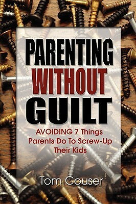 Parenting Without Guilt: Avoiding 7 Things Parents Do to Screw-Up Their Kids by Tom Couser